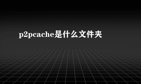 p2pcache是什么文件夹