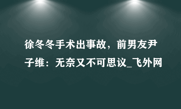 徐冬冬手术出事故，前男友尹子维：无奈又不可思议_飞外网