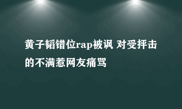 黄子韬错位rap被讽 对受抨击的不满惹网友痛骂