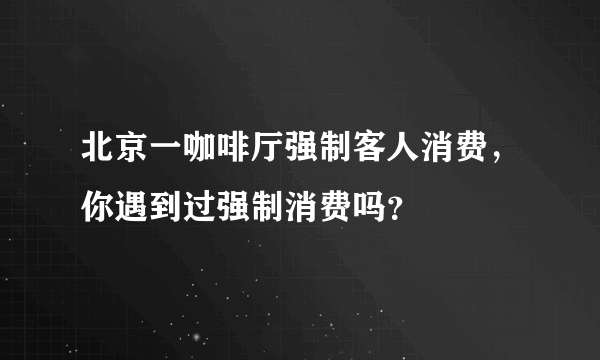 北京一咖啡厅强制客人消费，你遇到过强制消费吗？