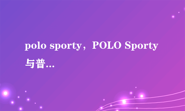 polo sporty，POLO Sporty与普通版POLO究竟有何区别