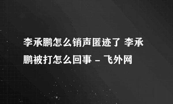 李承鹏怎么销声匿迹了 李承鹏被打怎么回事 - 飞外网