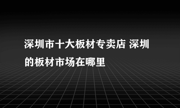 深圳市十大板材专卖店 深圳的板材市场在哪里