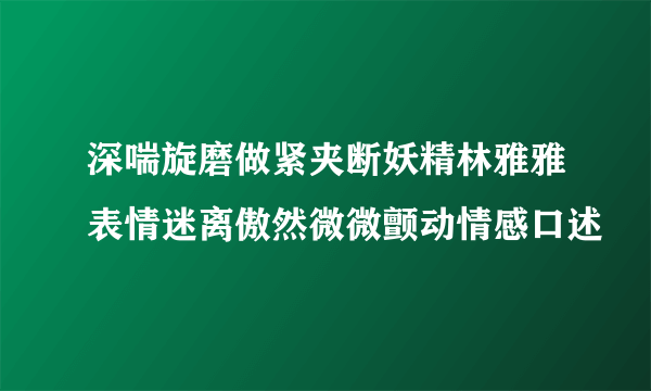 深喘旋磨做紧夹断妖精林雅雅表情迷离傲然微微颤动情感口述