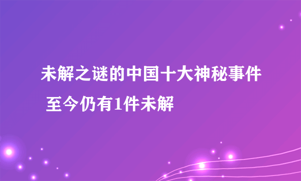 未解之谜的中国十大神秘事件 至今仍有1件未解