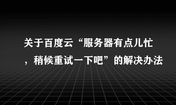 关于百度云“服务器有点儿忙，稍候重试一下吧”的解决办法