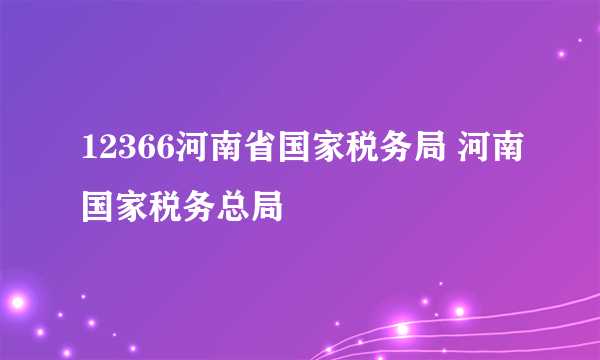 12366河南省国家税务局 河南国家税务总局