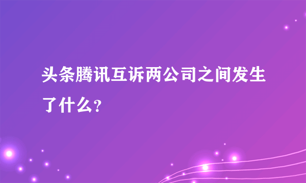 头条腾讯互诉两公司之间发生了什么？