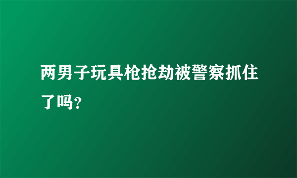 两男子玩具枪抢劫被警察抓住了吗？