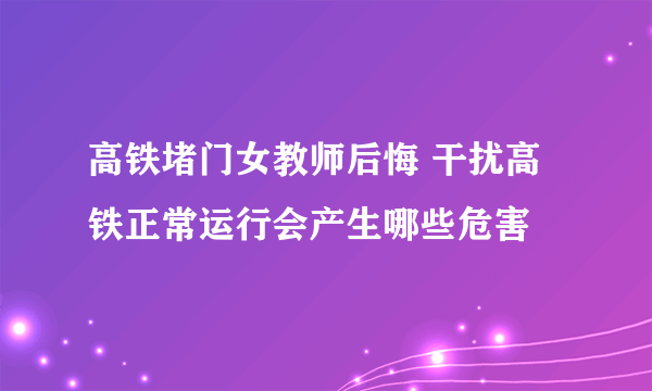 高铁堵门女教师后悔 干扰高铁正常运行会产生哪些危害