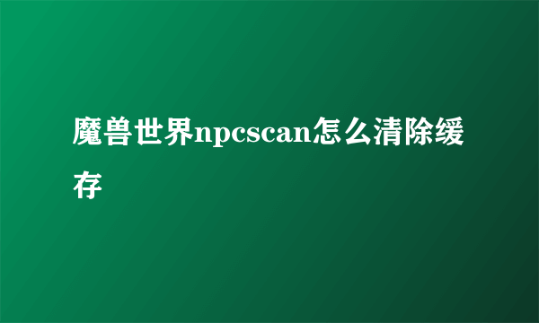 魔兽世界npcscan怎么清除缓存