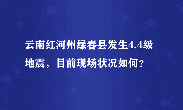 云南红河州绿春县发生4.4级地震，目前现场状况如何？