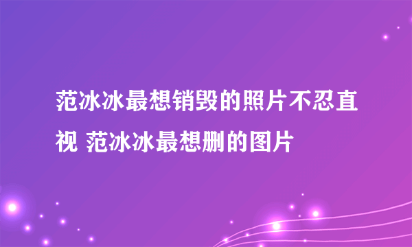 范冰冰最想销毁的照片不忍直视 范冰冰最想删的图片