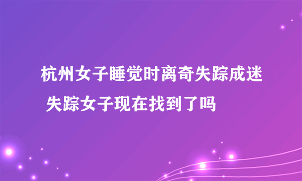 杭州女子睡觉时离奇失踪成迷 失踪女子现在找到了吗