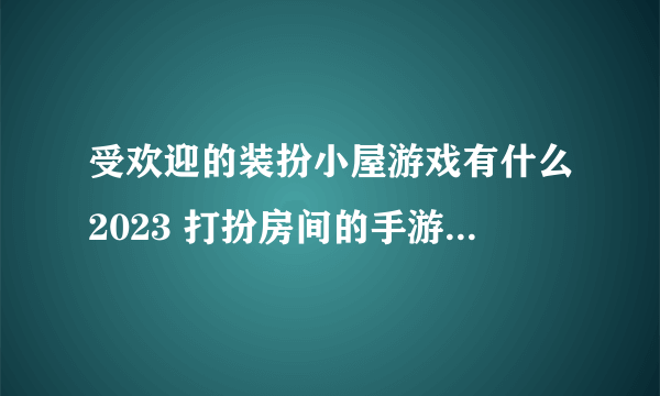 受欢迎的装扮小屋游戏有什么2023 打扮房间的手游推荐合集