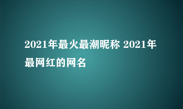 2021年最火最潮昵称 2021年最网红的网名