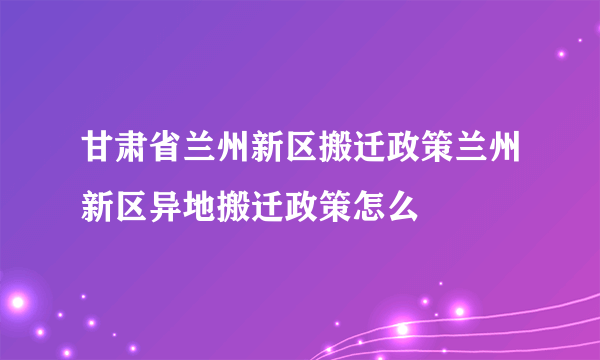 甘肃省兰州新区搬迁政策兰州新区异地搬迁政策怎么