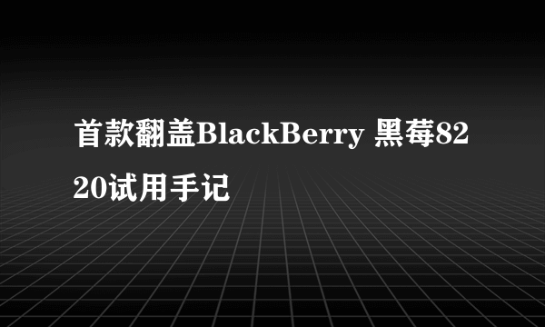 首款翻盖BlackBerry 黑莓8220试用手记