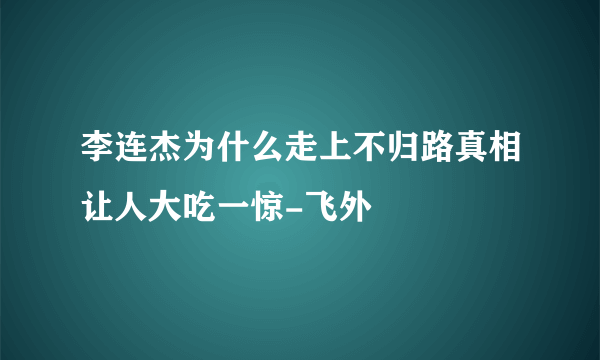 李连杰为什么走上不归路真相让人大吃一惊-飞外