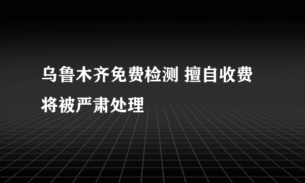 乌鲁木齐免费检测 擅自收费将被严肃处理