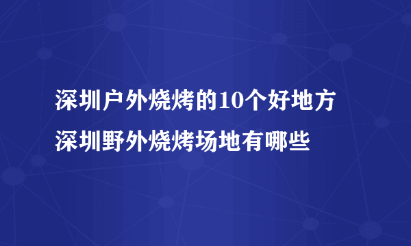 深圳户外烧烤的10个好地方 深圳野外烧烤场地有哪些