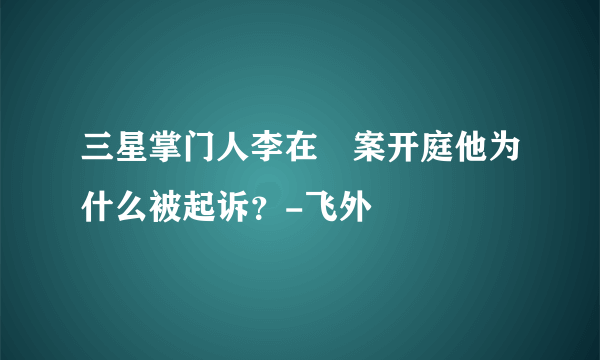 三星掌门人李在镕案开庭他为什么被起诉？-飞外