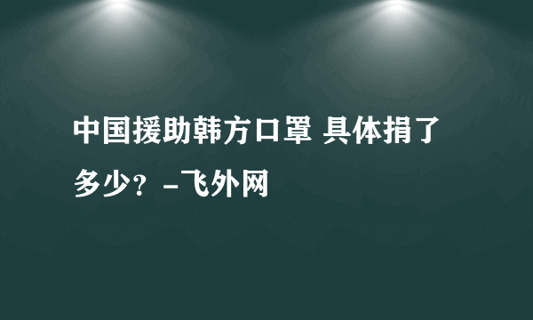 中国援助韩方口罩 具体捐了多少？-飞外网