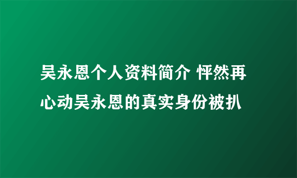 吴永恩个人资料简介 怦然再心动吴永恩的真实身份被扒