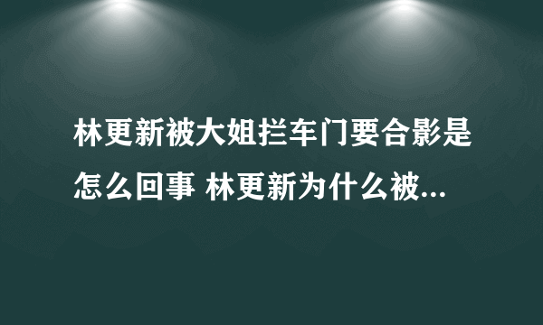 林更新被大姐拦车门要合影是怎么回事 林更新为什么被大姐拦车门要合影