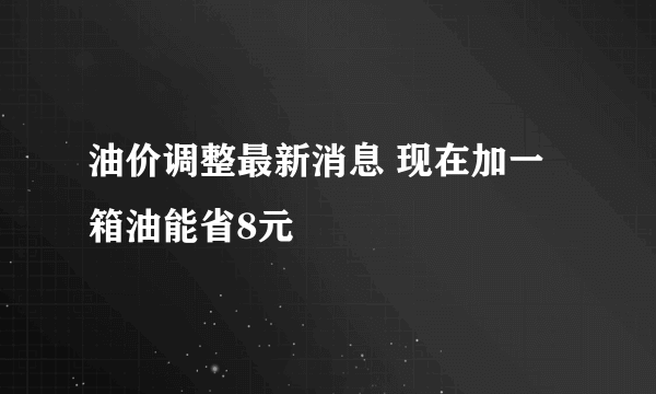 油价调整最新消息 现在加一箱油能省8元