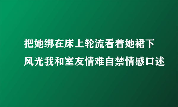 把她绑在床上轮流看着她裙下风光我和室友情难自禁情感口述