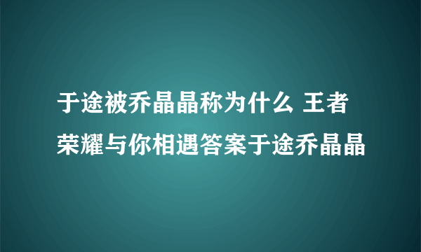 于途被乔晶晶称为什么 王者荣耀与你相遇答案于途乔晶晶