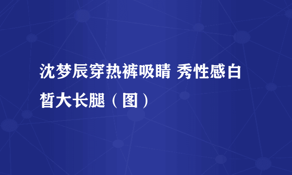 沈梦辰穿热裤吸睛 秀性感白皙大长腿（图）