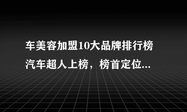 车美容加盟10大品牌排行榜 汽车超人上榜，榜首定位高端汽车