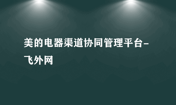 美的电器渠道协同管理平台-飞外网