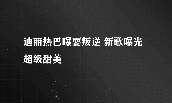 迪丽热巴曝耍叛逆 新歌曝光超级甜美