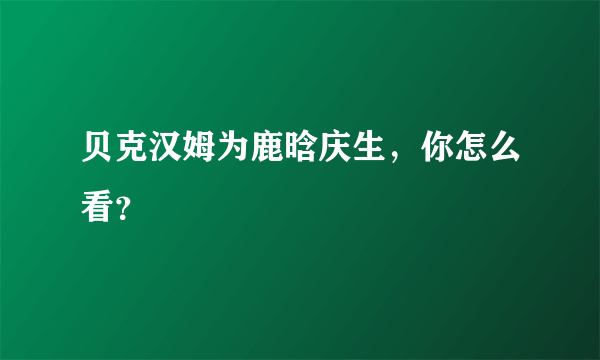 贝克汉姆为鹿晗庆生，你怎么看？