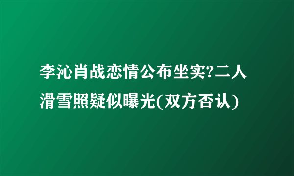 李沁肖战恋情公布坐实?二人滑雪照疑似曝光(双方否认)