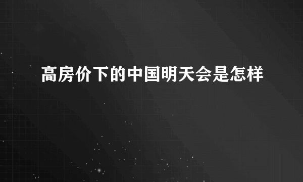 高房价下的中国明天会是怎样