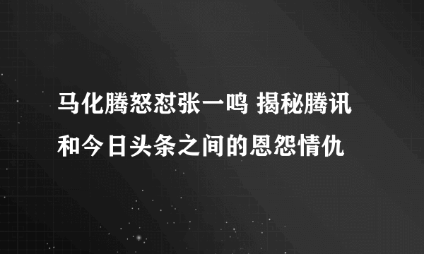 马化腾怒怼张一鸣 揭秘腾讯和今日头条之间的恩怨情仇