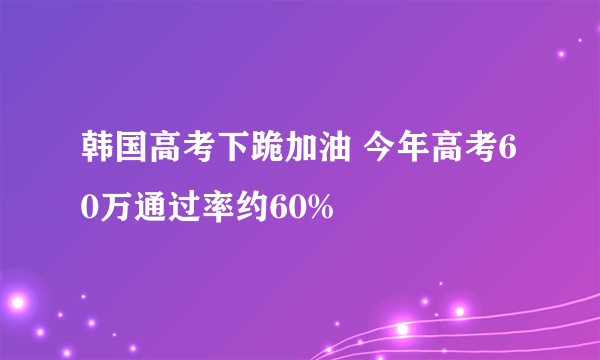 韩国高考下跪加油 今年高考60万通过率约60%