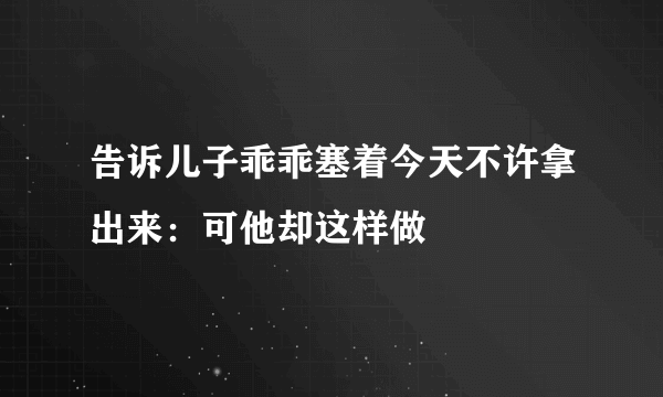 告诉儿子乖乖塞着今天不许拿出来：可他却这样做