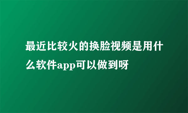 最近比较火的换脸视频是用什么软件app可以做到呀