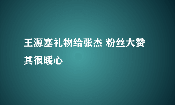 王源塞礼物给张杰 粉丝大赞其很暖心