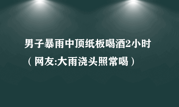 男子暴雨中顶纸板喝酒2小时（网友:大雨浇头照常喝）