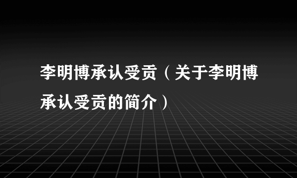 李明博承认受贡（关于李明博承认受贡的简介）