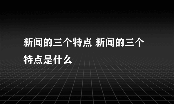 新闻的三个特点 新闻的三个特点是什么