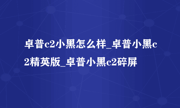 卓普c2小黑怎么样_卓普小黑c2精英版_卓普小黑c2碎屏