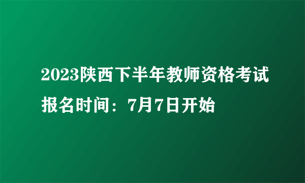 2023陕西下半年教师资格考试报名时间：7月7日开始