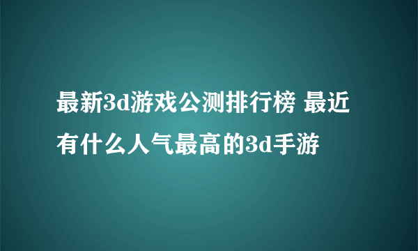 最新3d游戏公测排行榜 最近有什么人气最高的3d手游